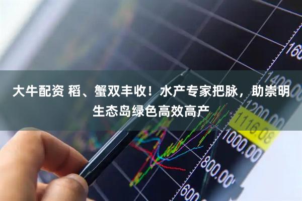 大牛配资 稻、蟹双丰收！水产专家把脉，助崇明生态岛绿色高效高产