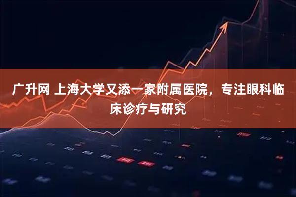 广升网 上海大学又添一家附属医院，专注眼科临床诊疗与研究