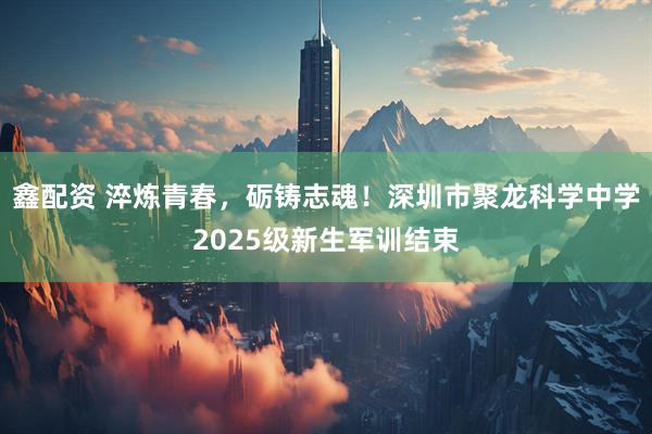 鑫配资 淬炼青春，砺铸志魂！深圳市聚龙科学中学2025级新生军训结束