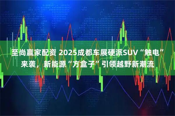 至尚赢家配资 2025成都车展硬派SUV“触电”来袭，新能源“方盒子”引领越野新潮流