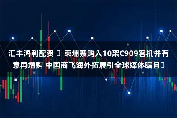 汇丰鸿利配资 ​柬埔寨购入10架C909客机并有意再增购 中国商飞海外拓展引全球媒体瞩目​