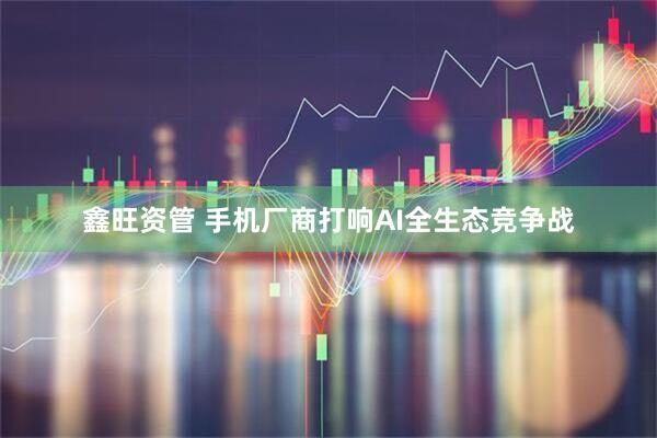 鑫旺资管 手机厂商打响AI全生态竞争战