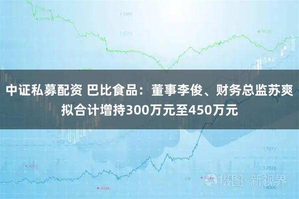 中证私募配资 巴比食品：董事李俊、财务总监苏爽拟合计增持300万元至450万元