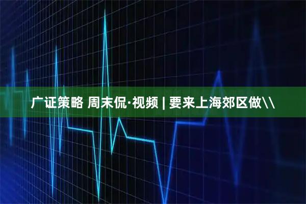 广证策略 周末侃·视频 | 要来上海郊区做\