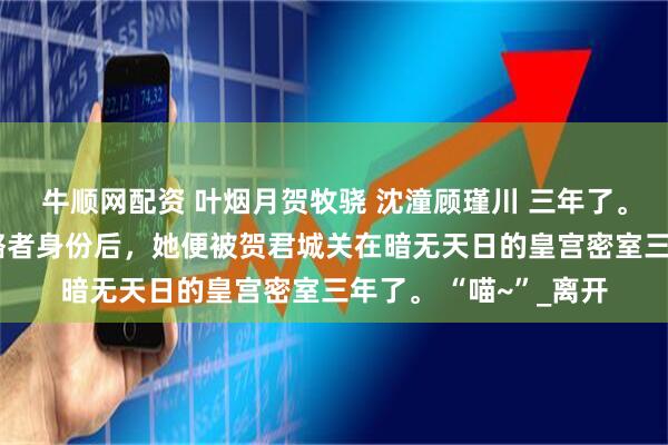 牛顺网配资 叶烟月贺牧骁 沈潼顾瑾川 三年了。 自从叶晚柒暴露攻略者身份后，她便被贺君城关在暗无天日的皇宫密室三年了。 “喵~”_离开