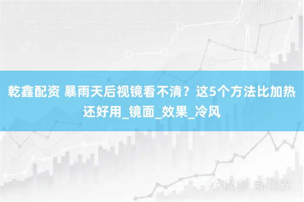 乾鑫配资 暴雨天后视镜看不清？这5个方法比加热还好用_镜面_效果_冷风