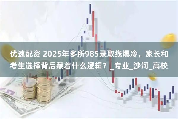 优速配资 2025年多所985录取线爆冷，家长和考生选择背后藏着什么逻辑？_专业_沙河_高校