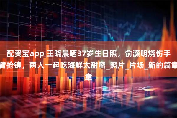 配资宝app 王晓晨晒37岁生日照，俞灏明烧伤手臂抢镜，两人一起吃海鲜太甜蜜_照片_片场_新的篇章