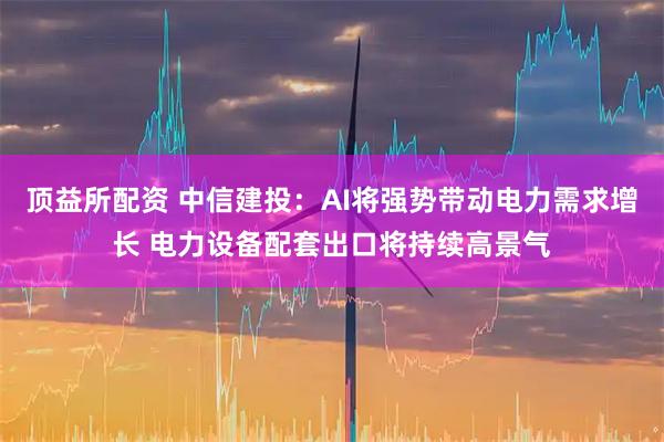 顶益所配资 中信建投：AI将强势带动电力需求增长 电力设备配套出口将持续高景气