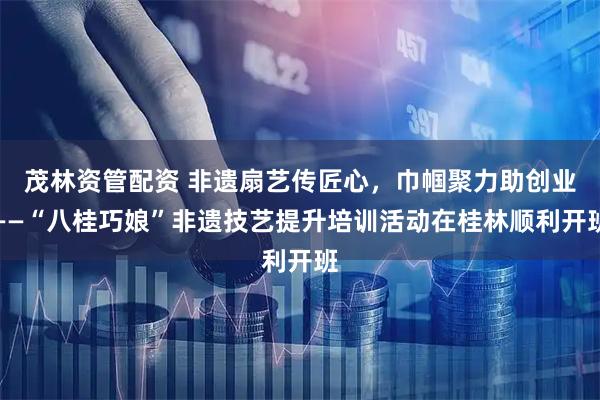 茂林资管配资 非遗扇艺传匠心，巾帼聚力助创业——“八桂巧娘”非遗技艺提升培训活动在桂林顺利开班