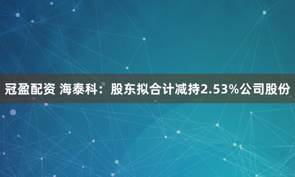 冠盈配资 海泰科：股东拟合计减持2.53%公司股份